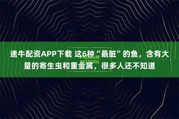 速牛配资APP下载 这6种“最脏”的鱼，含有大量的寄生虫和重金属，很多人还不知道