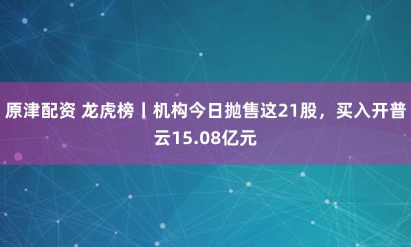 原津配资 龙虎榜丨机构今日抛售这21股，买入开普云15.08亿元