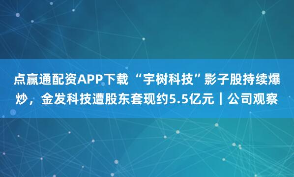 点赢通配资APP下载 “宇树科技”影子股持续爆炒，金发科技遭股东套现约5.5亿元｜公司观察