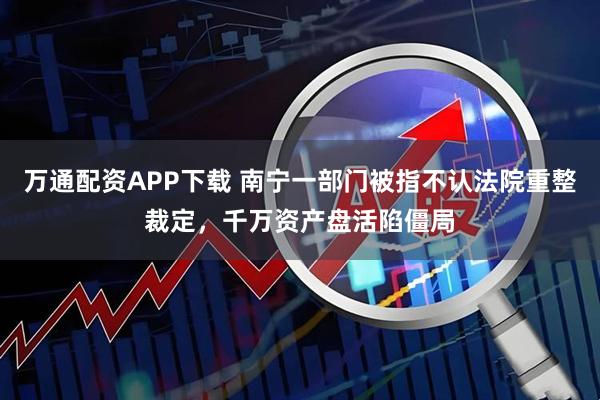 万通配资APP下载 南宁一部门被指不认法院重整裁定，千万资产盘活陷僵局
