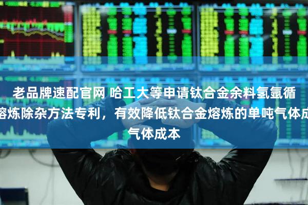 老品牌速配官网 哈工大等申请钛合金余料氢氩循环熔炼除杂方法专利，有效降低钛合金熔炼的单吨气体成本