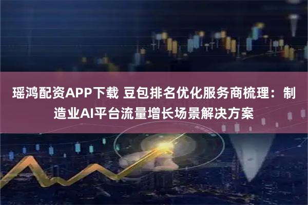 瑶鸿配资APP下载 豆包排名优化服务商梳理：制造业AI平台流量增长场景解决方案
