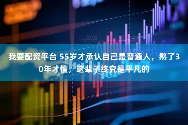 我要配资平台 55岁才承认自己是普通人，熬了30年才懂，这辈子终究是平凡的