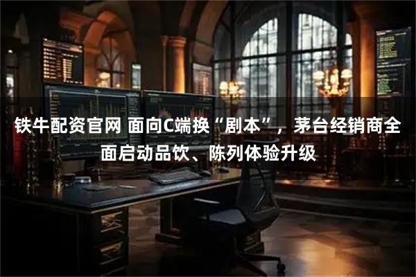铁牛配资官网 面向C端换“剧本”，茅台经销商全面启动品饮、陈列体验升级